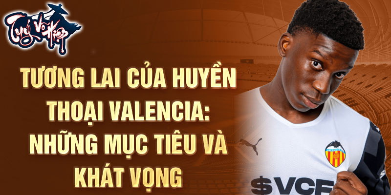 Tương lai của Huyền thoại Valencia: Những mục tiêu và khát vọng